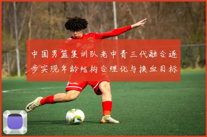 中国男篮集训队老中青三代融合逐步实现年龄结构合理化与换血目标