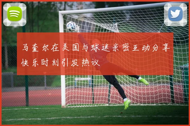 马奎尔在美国与球迷亲密互动分享快乐时刻引发热议