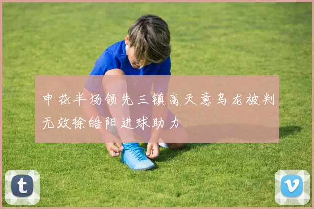 申花半场领先三镇高天意乌龙被判无效徐皓阳进球助力