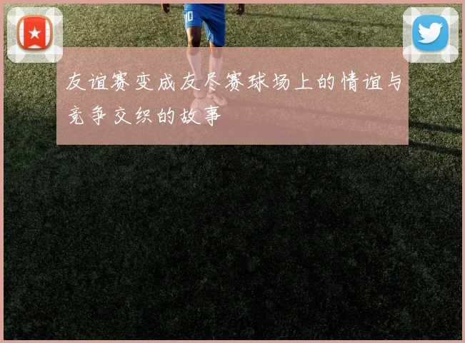 友谊赛变成友尽赛球场上的情谊与竞争交织的故事