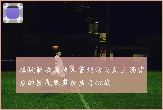 杨毅解读周琦未曾到访马刺主场背后的发展联盟经历与挑战