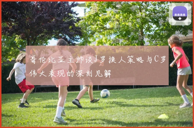 哥伦比亚主帅谈J罗换人策略与C罗伟大表现的深刻见解
