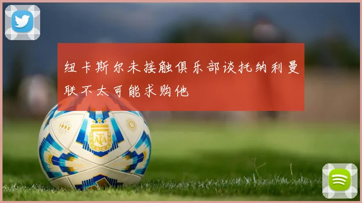 纽卡斯尔未接触俱乐部谈托纳利曼联不太可能求购他