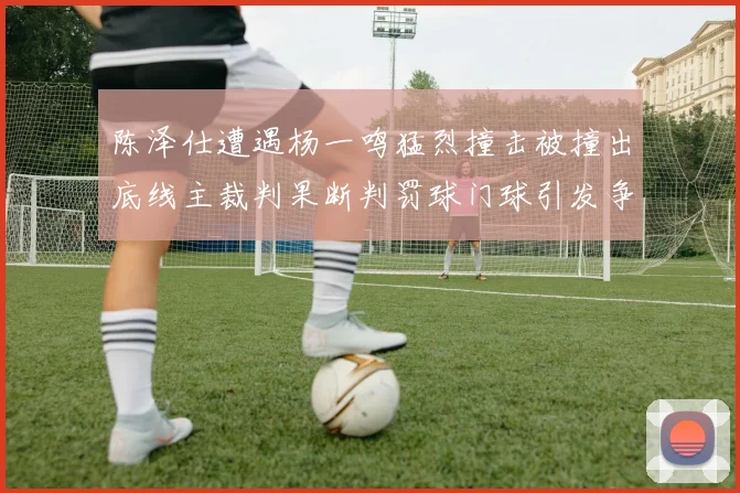 陈泽仕遭遇杨一鸣猛烈撞击被撞出底线主裁判果断判罚球门球引发争议