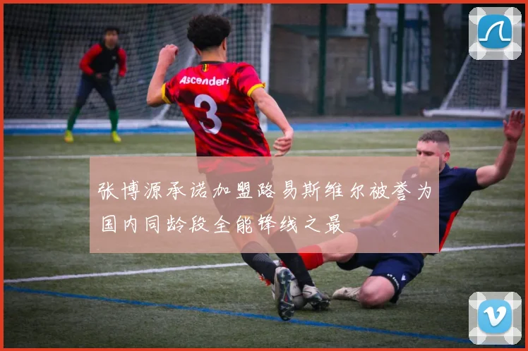 张博源承诺加盟路易斯维尔被誉为国内同龄段全能锋线之最