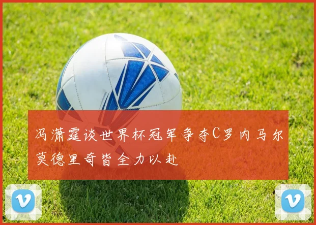 冯潇霆谈世界杯冠军争夺C罗内马尔莫德里奇皆全力以赴