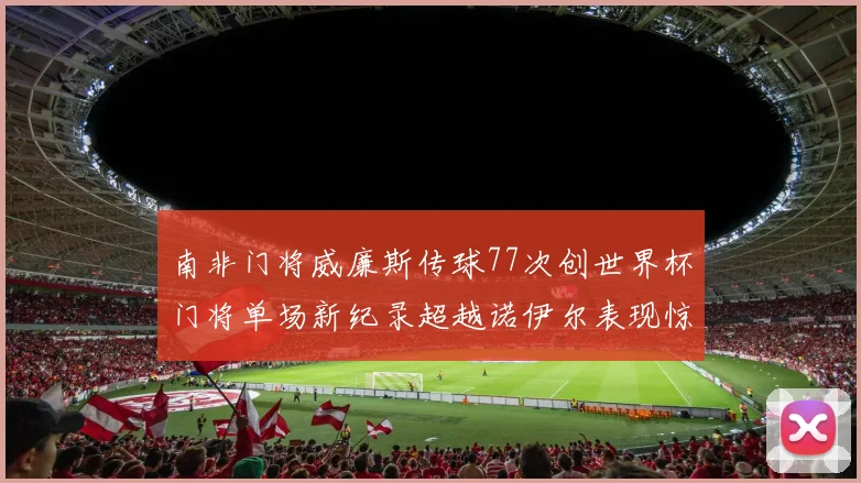 南非门将威廉斯传球77次创世界杯门将单场新纪录超越诺伊尔表现惊艳
