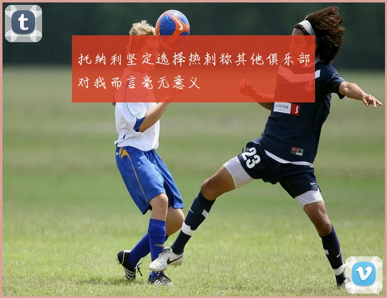 托纳利坚定选择热刺称其他俱乐部对我而言毫无意义