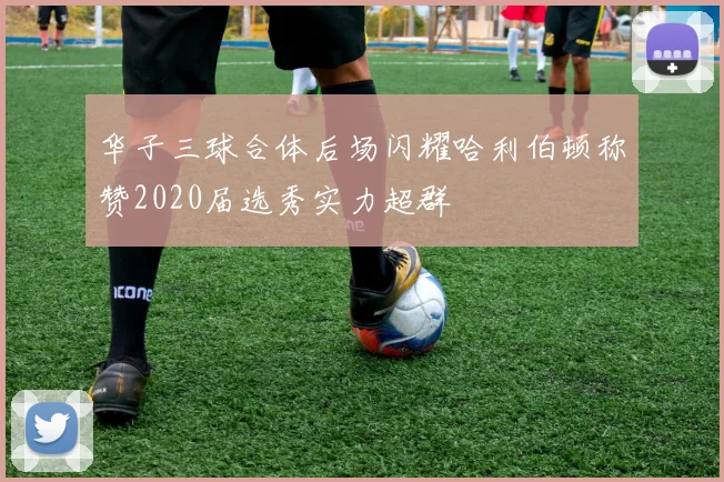 华子三球合体后场闪耀哈利伯顿称赞2020届选秀实力超群