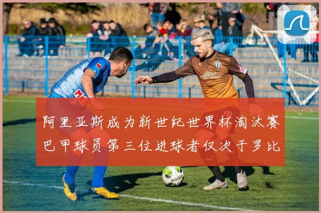 阿里亚斯成为新世纪世界杯淘汰赛巴甲球员第三位进球者仅次于罗比尼奥