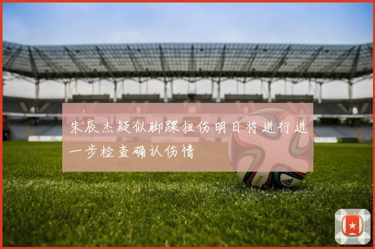 朱辰杰疑似脚踝扭伤明日将进行进一步检查确认伤情