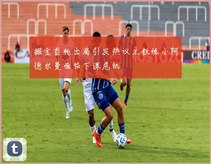 掘金首轮出局引发热议主教练小阿德尔曼面临下课危机