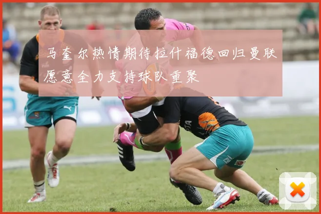 马奎尔热情期待拉什福德回归曼联愿意全力支持球队重聚