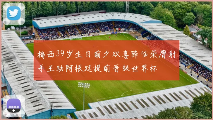 梅西39岁生日前夕双喜降临荣膺射手王助阿根廷提前晋级世界杯