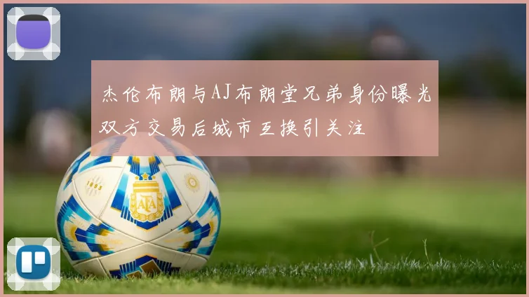 杰伦布朗与AJ布朗堂兄弟身份曝光双方交易后城市互换引关注