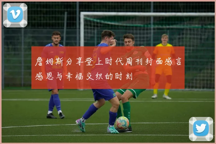 詹姆斯分享登上时代周刊封面感言感恩与幸福交织的时刻