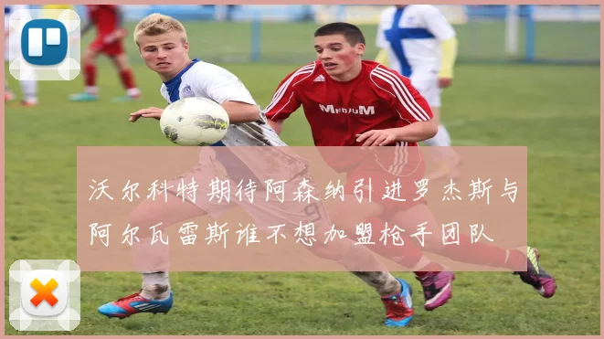 沃尔科特期待阿森纳引进罗杰斯与阿尔瓦雷斯谁不想加盟枪手团队
