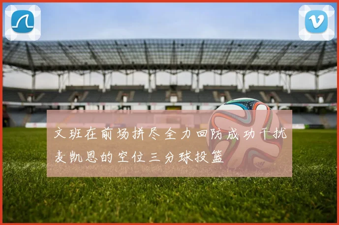 文班在前场拼尽全力回防成功干扰麦凯恩的空位三分球投篮