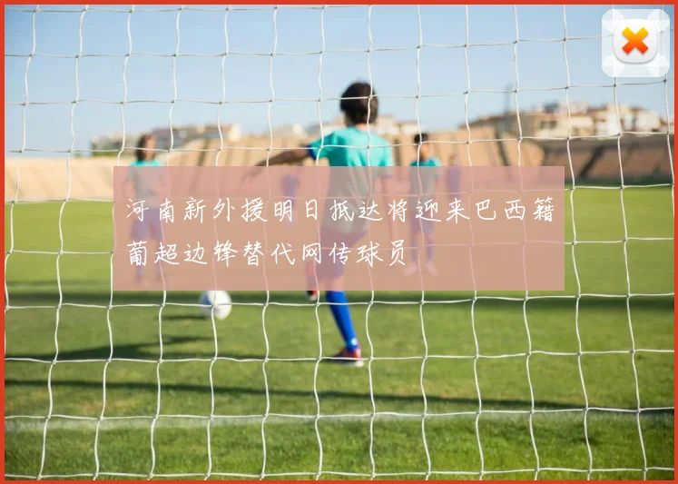河南新外援明日抵达将迎来巴西籍葡超边锋替代网传球员
