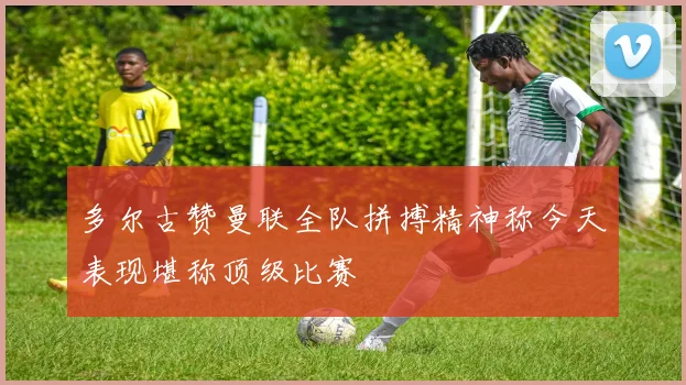 多尔古赞曼联全队拼搏精神称今天表现堪称顶级比赛