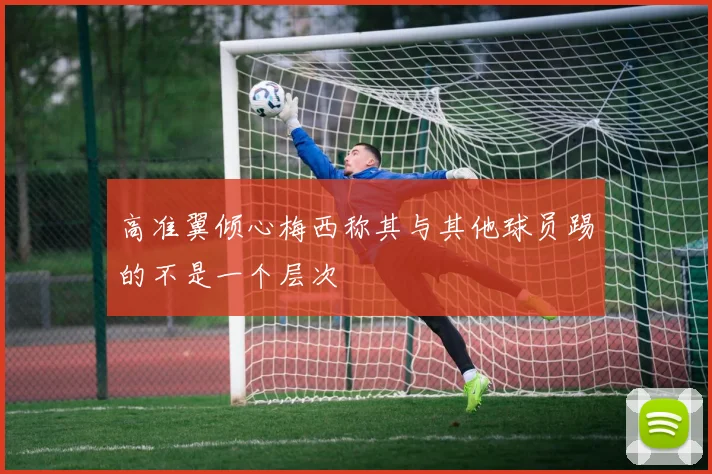 高准翼倾心梅西称其与其他球员踢的不是一个层次