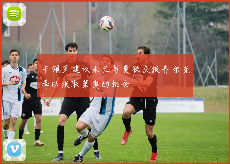 卡佩罗建议米兰与曼联交换齐尔克泽以换取莱奥的机会